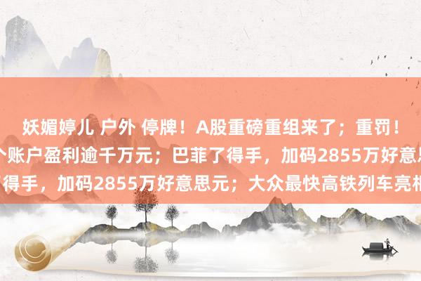 妖媚婷儿 户外 停牌！A股重磅重组来了；重罚！“85后”须眉操纵34个账户盈利逾千万元；巴菲了得手，加码2855万好意思元；大众最快高铁列车亮相！
