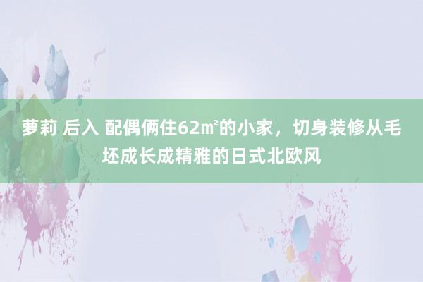萝莉 后入 配偶俩住62㎡的小家，切身装修从毛坯成长成精雅的日式北欧风