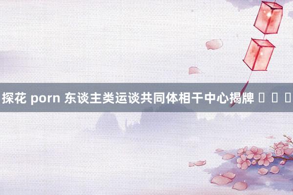 探花 porn 东谈主类运谈共同体相干中心揭牌 ​​​