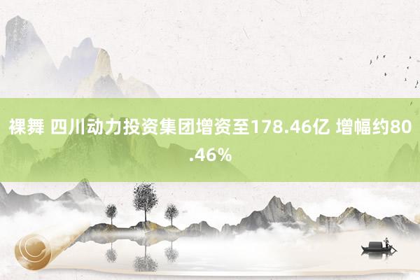 裸舞 四川动力投资集团增资至178.46亿 增幅约80.46%