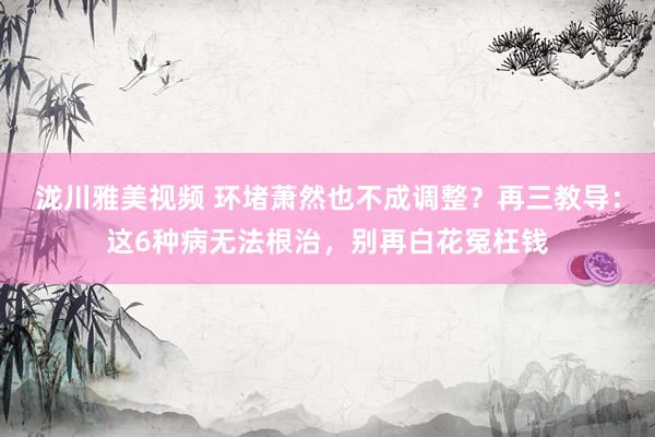 泷川雅美视频 环堵萧然也不成调整？再三教导：这6种病无法根治，别再白花冤枉钱