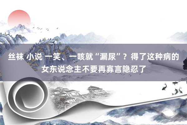 丝袜 小说 一笑、一咳就“漏尿”？得了这种病的女东说念主不要再寡言隐忍了