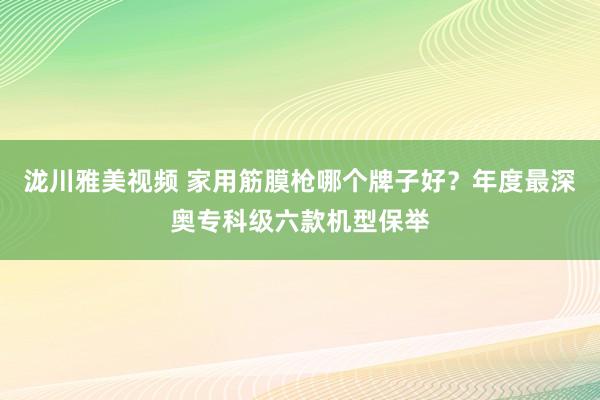 泷川雅美视频 家用筋膜枪哪个牌子好？年度最深奥专科级六款机型保举