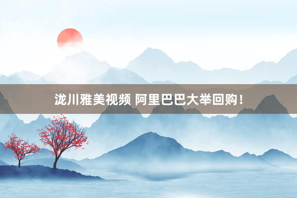 泷川雅美视频 阿里巴巴大举回购！