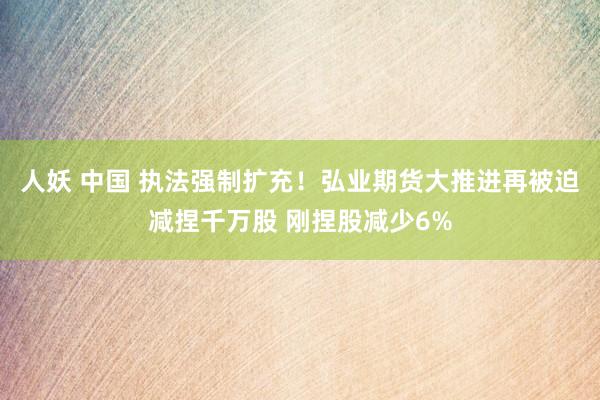 人妖 中国 执法强制扩充！弘业期货大推进再被迫减捏千万股 刚捏股减少6%