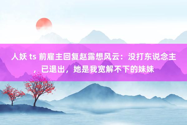 人妖 ts 前雇主回复赵露想风云：没打东说念主，已退出，她是我宽解不下的妹妹