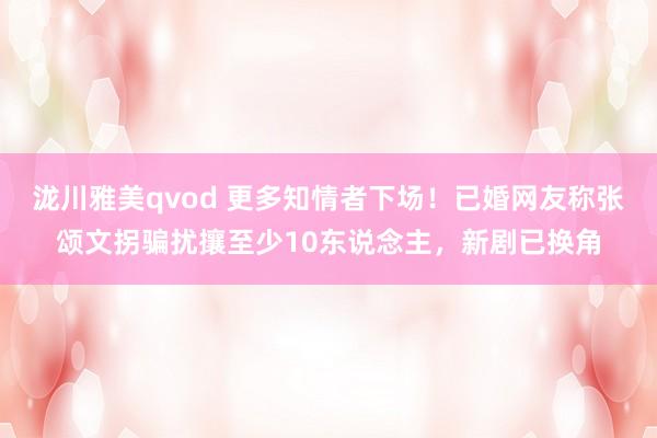 泷川雅美qvod 更多知情者下场！已婚网友称张颂文拐骗扰攘至少10东说念主，新剧已换角