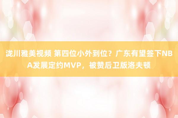 泷川雅美视频 第四位小外到位？广东有望签下NBA发展定约MVP，被赞后卫版洛夫顿