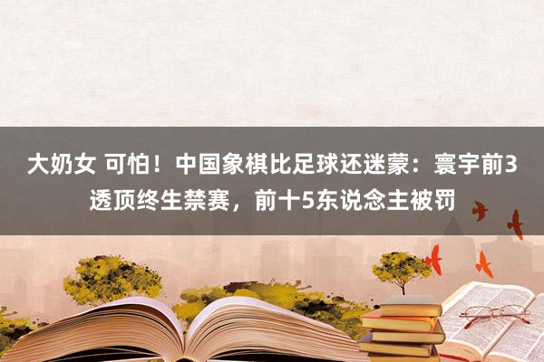 大奶女 可怕！中国象棋比足球还迷蒙：寰宇前3透顶终生禁赛，前十5东说念主被罚