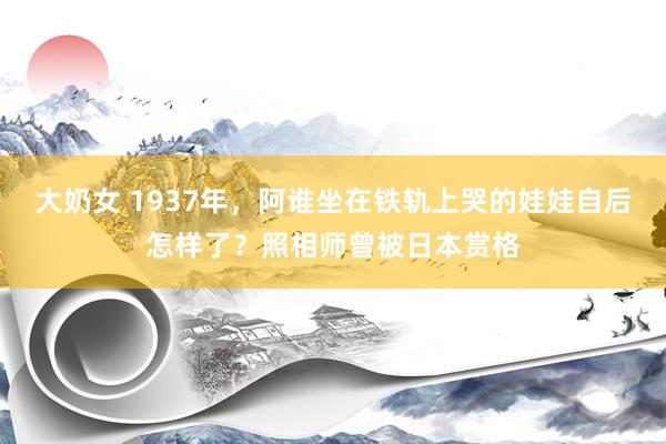 大奶女 1937年，阿谁坐在铁轨上哭的娃娃自后怎样了？照相师曾被日本赏格