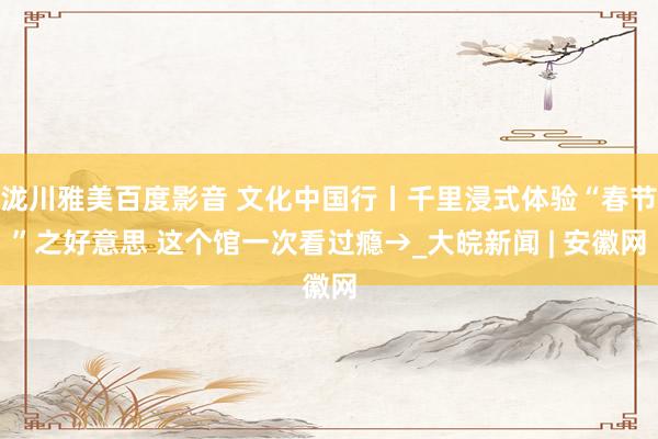 泷川雅美百度影音 文化中国行丨千里浸式体验“春节”之好意思 这个馆一次看过瘾→_大皖新闻 | 安徽网