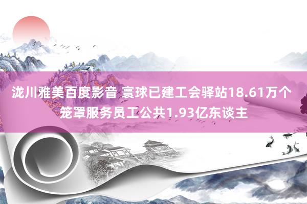 泷川雅美百度影音 寰球已建工会驿站18.61万个 笼罩服务员工公共1.93亿东谈主