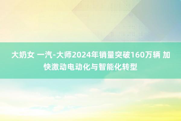 大奶女 一汽-大师2024年销量突破160万辆 加快激动电动化与智能化转型