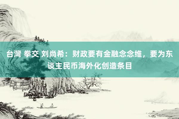 台灣 拳交 刘尚希：财政要有金融念念维，要为东谈主民币海外化创造条目