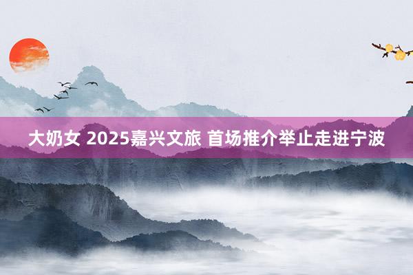 大奶女 2025嘉兴文旅 首场推介举止走进宁波