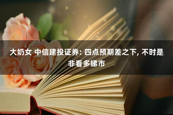 大奶女 中信建投证券: 四点预期差之下， 不时是非看多锑市