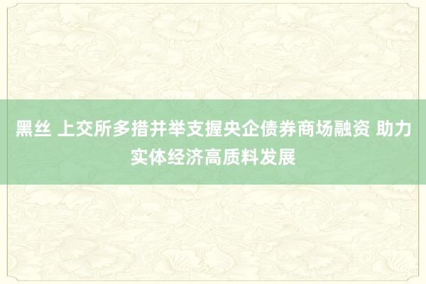 黑丝 上交所多措并举支握央企债券商场融资 助力实体经济高质料发展