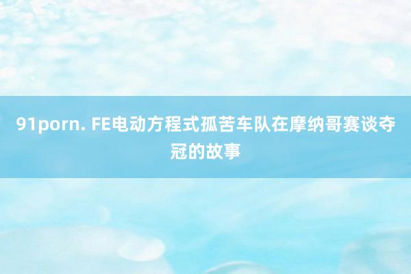 91porn. FE电动方程式孤苦车队在摩纳哥赛谈夺冠的故事