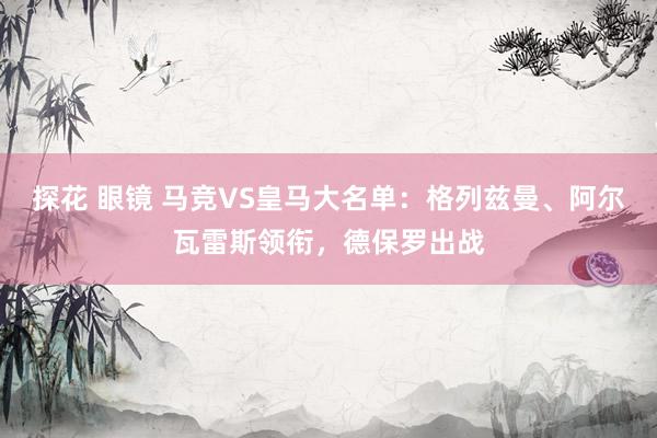 探花 眼镜 马竞VS皇马大名单：格列兹曼、阿尔瓦雷斯领衔，德保罗出战