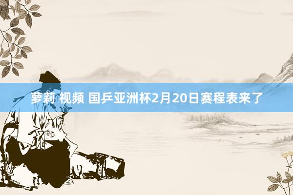 萝莉 视频 国乒亚洲杯2月20日赛程表来了