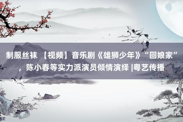 制服丝袜 【视频】音乐剧《雄狮少年》“回娘家”，陈小春等实力派演员倾情演绎 |粤艺传播