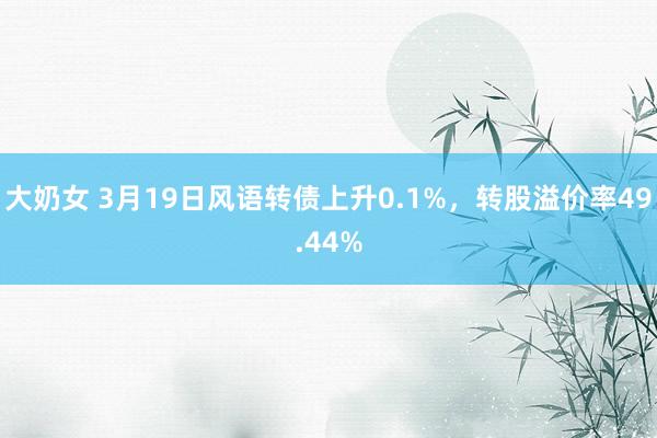 大奶女 3月19日风语转债上升0.1%，转股溢价率49.44%