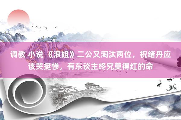 调教 小说 《浪姐》二公又淘汰两位，祝绪丹应该哭挺惨，有东谈主终究莫得红的命