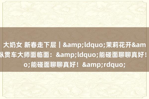 大奶女 新春走下层｜&ldquo;茉莉花开&rdquo;文艺纵贯车大师面临面：&ldquo;能碰面聊聊真好！&rdquo;