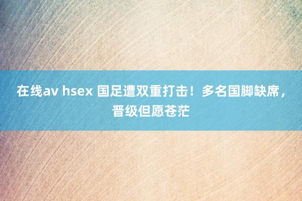 在线av hsex 国足遭双重打击！多名国脚缺席，晋级但愿苍茫