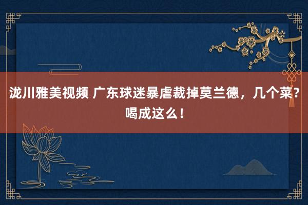 泷川雅美视频 广东球迷暴虐裁掉莫兰德，几个菜？喝成这么！