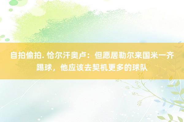 自拍偷拍. 恰尔汗奥卢：但愿居勒尔来国米一齐踢球，他应该去契机更多的球队