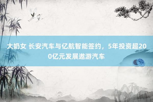 大奶女 长安汽车与亿航智能签约，5年投资超200亿元发展遨游汽车
