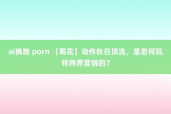 ai换脸 porn 【菊花】动作秋日顶流，是若何玩转跨界营销的？