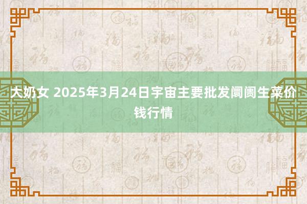 大奶女 2025年3月24日宇宙主要批发阛阓生菜价钱行情