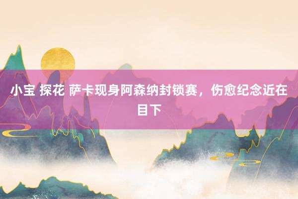 小宝 探花 萨卡现身阿森纳封锁赛，伤愈纪念近在目下
