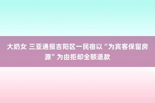 大奶女 三亚通报吉阳区一民宿以“为宾客保留房源”为由拒却全额退款