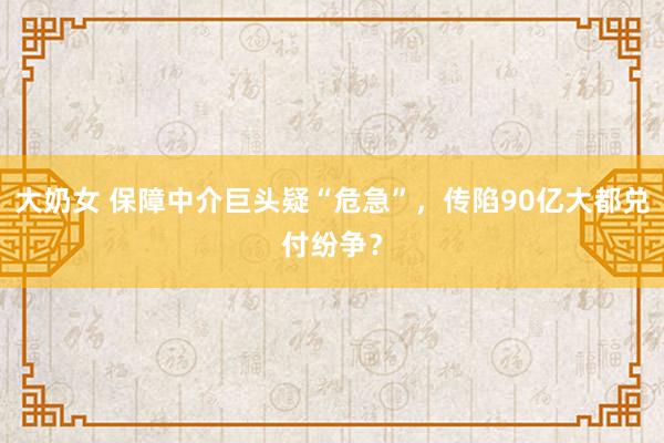 大奶女 保障中介巨头疑“危急”，传陷90亿大都兑付纷争？