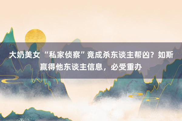 大奶美女 “私家侦察”竟成杀东谈主帮凶？如斯赢得他东谈主信息，必受重办