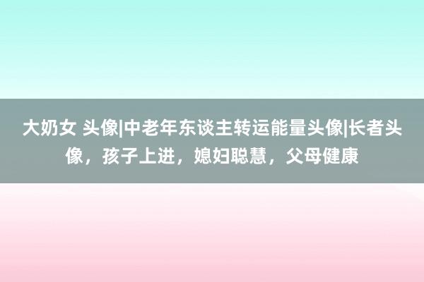 大奶女 头像|中老年东谈主转运能量头像|长者头像，孩子上进，媳妇聪慧，父母健康