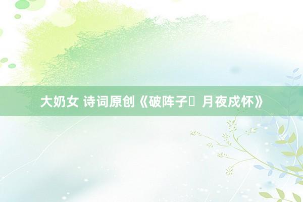 大奶女 诗词原创《破阵子・月夜戍怀》