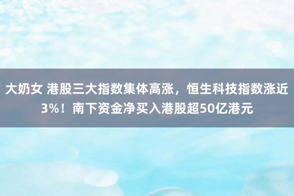大奶女 港股三大指数集体高涨，恒生科技指数涨近3%！南下资金净买入港股超50亿港元
