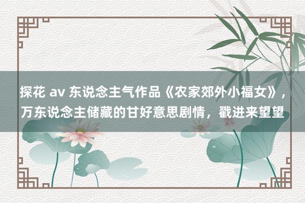 探花 av 东说念主气作品《农家郊外小福女》，万东说念主储藏的甘好意思剧情，戳进来望望