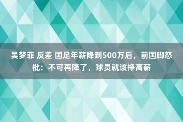 吴梦菲 反差 国足年薪降到500万后，前国脚怒批：不可再降了，球员就该挣高薪