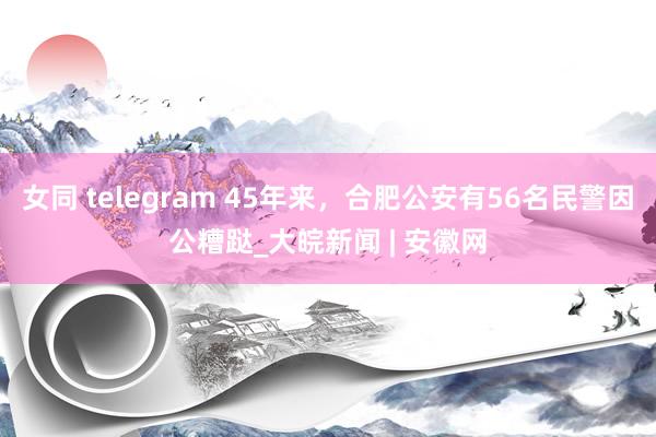 女同 telegram 45年来，合肥公安有56名民警因公糟跶_大皖新闻 | 安徽网