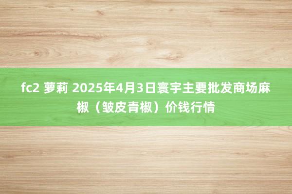 fc2 萝莉 2025年4月3日寰宇主要批发商场麻椒（皱皮青椒）价钱行情