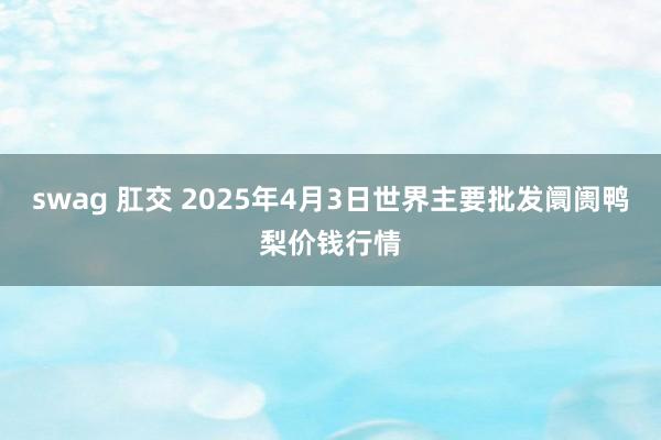 swag 肛交 2025年4月3日世界主要批发阛阓鸭梨价钱行情