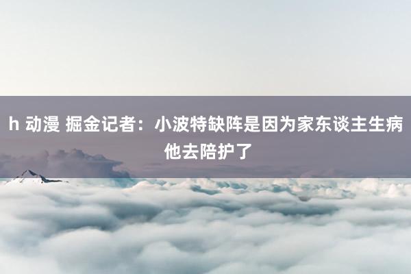 h 动漫 掘金记者：小波特缺阵是因为家东谈主生病 他去陪护了