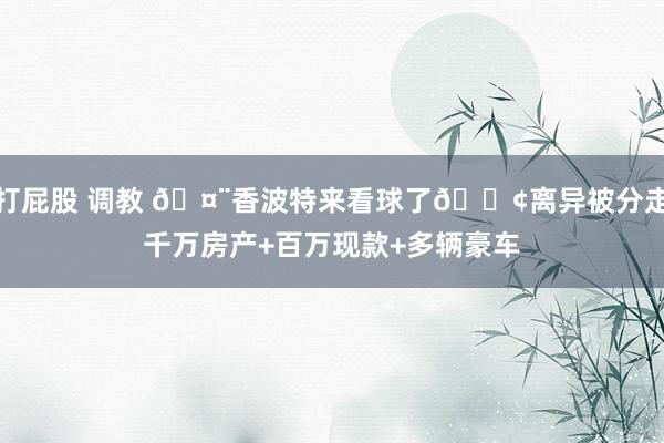 打屁股 调教 🤨香波特来看球了😢离异被分走千万房产+百万现款+多辆豪车