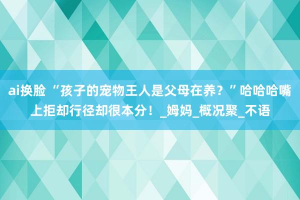 ai换脸 “孩子的宠物王人是父母在养？”哈哈哈嘴上拒却行径却很本分！_姆妈_概况聚_不语