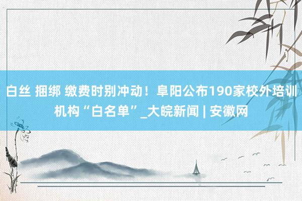 白丝 捆绑 缴费时别冲动！阜阳公布190家校外培训机构“白名单”_大皖新闻 | 安徽网